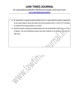 LAW TIMES JOURNAL
for Law/Judiciary/IAS/Net-JRF/General Studies and much more
www.lawtimesjournal.in
♦ In cases where no appeal has been provided by law or in cases where the remedy of appeal has
for any reason failed to secure fair justice the criminal procedure code ( in short Cr PC ) provides
for another kind of review procedure, viz. revision.
♦ Revision lies both in pending and decided cases and it can be filed before a High Court or a Court
of Session. Very wide discretionary powers have been conferred on the Sessions Court and the
High Court.
 