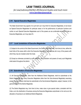 LAW TIMES JOURNAL
for Law/Judiciary/IAS/Net-JRF/General Studies and much more
www.lawtimesjournal.in
2.16 Special Executive Magistrates
The State Government may appoint, for such term as it may think fit, Executive Magistrates, to be known
as Special Executive Magistrates for particular areas or for the performance of particular functions and
confer on such Special Executive Magistrates such of the powers as are conferrable under this Code on
Executive Magistrates, as it may deem fit.
2.17 Local Jurisdiction of Executive Magistrates
(1) Subject to the control of the State Government, the District Magistrate may, from time to time, define the
local limits of the areas within which the Executive Magistrates may exercise all or any of the powers with
which they may be invested under this Code.
(2) Except as otherwise provided by such definition, the jurisdiction and powers of every such Magistrate
shall extend throughout the district.
2.18 Subordination of Executive Magistrates
(1) All Executive Magistrates, other than the Additional District Magistrate, shall be subordinate to the
District Magistrate, and every Executive Magistrate (other than the Sub-divisional Magistrate) exercising
powers in a sub-division shall also be subordinate to the Sub-divisional Magistrate, subject, however, to the
general control of the District Magistrate.
(2) The District Magistrate may, from time to time, make rules or give special orders, consistent with this
Code, as to the distribution of business among the Executive Magistrates subordinate to him and as to the
allocation of business to an Additional District Magistrate.
 