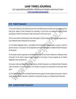LAW TIMES JOURNAL
for Law/Judiciary/IAS/Net-JRF/General Studies and much more
www.lawtimesjournal.in
2.19 Public Prosecutors
(1) For every High Court, the Central Government or the State Government shall, after consultation with the
High Court, appoint a Public Prosecutor for conducting, in such Court, any prosecution, appeal or other
proceeding on behalf of the Central or State Government, as the case may be.
(2) For every district the State Government shall appoint a Public Prosecutor and may also appoint one or
more Additional Public Prosecutors for the district.
(3) The District Magistrate shall, in consultation with the Sessions Judge, prepare a panel of names of
persons who are, in his opinion, fit to be appointed as the Public Prosecutor or Additional Public Prosecutor
for the district.
(4) No person shall be appointed by the State Government as the Public Prosecutor or Additional Public
Prosecutor for the district unless his name appears on the panel of names prepared by the District
Magistrate under sub-section (3).
(5) A person shall only be eligible to be appointed as a Public Prosecutor or an Additional Public Prosecutor
under sub-section (1) or sub-section (2), if he has been in practice as an advocate for not less than seven
years.
(6) The Central Government or the State Government may appoint, for the purposes of any case or class of
cases, an advocate who has been in practice for not less than ten years, as a Special Public Prosecutor.
2.20 Assistant Public Prosecutors
 