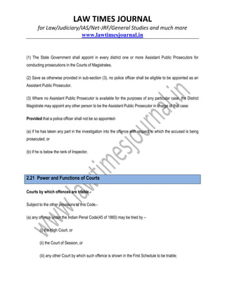 LAW TIMES JOURNAL
for Law/Judiciary/IAS/Net-JRF/General Studies and much more
www.lawtimesjournal.in
(1) The State Government shall appoint in every district one or more Assistant Public Prosecutors for
conducting prosecutions in the Courts of Magistrates.
(2) Save as otherwise provided in sub-section (3), no police officer shall be eligible to be appointed as an
Assistant Public Prosecutor.
(3) Where no Assistant Public Prosecutor is available for the purposes of any particular case, the District
Magistrate may appoint any other person to be the Assistant Public Prosecutor in charge of that case:
Provided that a police officer shall not be so appointed-
(a) if he has taken any part in the investigation into the offence with respect to which the accused is being
prosecuted; or
(b) if he is below the rank of Inspector.
2.21 Power and Functions of Courts
Courts by which offences are triable.-
Subject to the other provisions of this Code.-
(a) any offence under the Indian Penal Code(45 of 1860) may be tried by –
(i) the High Court, or
(ii) the Court of Session, or
(iii) any other Court by which such offence is shown in the First Schedule to be triable;
 