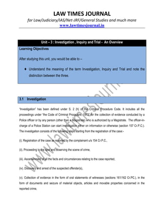 LAW TIMES JOURNAL
for Law/Judiciary/IAS/Net-JRF/General Studies and much more
www.lawtimesjournal.in
Unit – 3 : Investigation , Inquiry and Trial - An Overview
Learning Objectives
After studying this unit, you would be able to –
♦ Understand the meaning of the term Investigation, Inquiry and Trial and note the
distinction between the three.
3.1 Investigation
“Investigation” has been defined under S. 2 (h) of the Criminal Procedure Code. It includes all the
proceedings under “the Code of Criminal Procedure, 1973” for the collection of evidence conducted by a
Police officer or by any person (other than a Magistrate) who is authorized by a Magistrate. The officer-in-
charge of a Police Station can start investigation either on information or otherwise (section 157 Cr.P.C.).
The investigation consists of the following steps starting from the registration of the case:-
(i). Registration of the case as reported by the complainant u/s 154 Cr.P.C.,
(ii). Proceeding to the spot and observing the scene of crime,
(iii). Ascertainment of all the facts and circumstances relating to the case reported,
(iv). Discovery and arrest of the suspected offender(s),
(v). Collection of evidence in the form of oral statements of witnesses (sections 161/162 Cr.PC.), in the
form of documents and seizure of material objects, articles and movable properties concerned in the
reported crime,
 