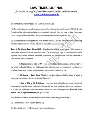 LAW TIMES JOURNAL
for Law/Judiciary/IAS/Net-JRF/General Studies and much more
www.lawtimesjournal.in
(vi). Conduct of searches of places and seizure of properties, etc.
(vii). Forwarding exhibits and getting reports or opinion from the scientific experts (section 293 Cr.P.C) (viii).
Formation of the opinion as to whether on the materials collected, there is a case to place the accused
before a magistrate for trial and if so, taking necessary steps for filing a charge sheet, and
(ix). Submission of a Final Report to the court (section 173 Cr.P.C.) in the form of a Charge Sheet along
with a list of documents and a Memo of Evidence against the accused person(s).
Case - In Adri Dharan Das v. State of W.B. , it has been opined that: “arrest is a part of the process of
investigation intended to secure several purposes. The accused may have to be questioned in detail
regarding various facets of motive, preparation, commission and aftermath of the crime and connection of
other persons, if any, in the crime.”
In Niranjan Singh v. State of U.P. , it has been laid down that investigation is not an inquiry or
trial before the Court and that is why the Legislature did not contemplate any irregularity in investigation as
of sufficient importance to vitiate or otherwise form any infirmity in the inquiry or trial.
In S.N.Sharma v. Bipen Kumar Tiwari , it has been observed that the power of police to
investigate is independent of any control by the Magistrate.
In State of Bihar v. J.A.C. Saldanha , it has been observed that there is a clear cut and well
demarcated sphere of activity in the field of crime detection and crime punishment and further investigation
of an offence is the field exclusively reserved for the executive in the Police Department. Manubhai Ratilal
Patel v. State of Gujarat and Others,(2013) 1 SCC 314.
The documentation for the Police investigation shall include the following papers namely :-
(a). First Information Report (section 154 Cr.P.C.),
(b). Crime details form, - (I F.2) (c). Arrest / court surrender memo,
 