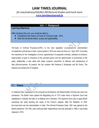 LAW TIMES JOURNAL
for Law/Judiciary/IAS/Net-JRF/General Studies and much more
www.lawtimesjournal.in
Unit – 1 : Background
Learning Objectives
After studying this unit, you would be able to –
♦ Understand the history of Code of Criminal Code, 1973.
♦ Note the territorial extent, scope and applicability.
The Code of Criminal Procedure (CrPC ) is the main legislation on procedure for administration
of substantive criminal law in India. It was enacted in 1973 and came into force on 1 April 1974. It provides
the machinery for the investigation of crime, apprehension of suspected criminals, collection of evidence,
determination of guilt or innocence of the accused person and the determination of punishment of the
guilty. Additionally, it also deals with public nuisance, prevention of offences and maintenance of
wife, child and parents. At present, the Act contains 484 Sections, 2 Schedules and 56 Forms. The
Sections are divided into 37 Chapters.
1.1 History
In medieval India, subsequent to the conquest by the Muslims, the Mohammedan Criminal Law came into
prevalence. The British rulers passed the Regulating Act of 1773 under which a Supreme Court was
established in Calcutta and later on at Madras and in Bombay. The Supreme Court was to apply British
procedural law while deciding the cases of the Crown’s subjects. After the Rebellion of 1857,
the crown took over the administration in India. The Criminal Procedure Code, 1861 was passed by the
British parliament. The 1861 code continued after independence and was amended in 1969. It was finally
replaced in 1972.
 