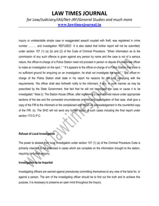 LAW TIMES JOURNAL
for Law/Judiciary/IAS/Net-JRF/General Studies and much more
www.lawtimesjournal.in
inquiry or undetectable simple case or exaggerated assault coupled with theft, was registered in crime
number ……… and investigation ‘REFUSED’. It is also stated that further report will not be submitted,
under section 157 (1) (a) (b) and (2) of the Code of Criminal Procedure. “When information as to the
commission of any such offence is given against any person by name and the case is not of a serious
nature, the officer-in-charge of a Police Station need not proceed in person or depute a subordinate officer
to make an investigation on the spot ;” “ If it appears to the officer-in-charge of a Police Station that there is
no sufficient ground for enquiring on an investigation, he shall not investigate the case;” “ The officer-in-
charge of the Police Station shall state in his report his reasons for not fully complying with the
requirements, “the officer shall also forthwith notify to the informant, if any, in such manner as may be
prescribed by the State Government, that fact that he will not investigate the case or cause it to be
investigated.” Note (i). The Station House Officer, after registering a case of trivial nature under appropriate
sections of the law and the connected circumstances and refusing investigation of that case, shall give a
copy of the FIR to the informant or the complainant and obtain an acknowledgement in the counterfoil copy
of the FIR. (ii). The SHO will not send any further report of such cases including the final report under
section 173 Cr.P.C.
Refusal of Local Investigation
The power to abstain from local investigation under section 157 (1) (a) of the Criminal Procedure Code is
primarily intended to be exercised in cases which are complete on the information brought to the station,
requiring no further enquiry.
Investigation to be Impartial
Investigating officers are warned against prematurely committing themselves to any view of the facts for, or
against a person. The aim of the investigating officer should be to find out the truth and to achieve this
purpose, it is necessary to preserve an open mind throughout the Inquiry.
 