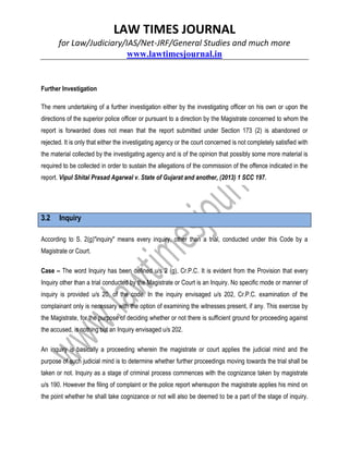 LAW TIMES JOURNAL
for Law/Judiciary/IAS/Net-JRF/General Studies and much more
www.lawtimesjournal.in
Further Investigation
The mere undertaking of a further investigation either by the investigating officer on his own or upon the
directions of the superior police officer or pursuant to a direction by the Magistrate concerned to whom the
report is forwarded does not mean that the report submitted under Section 173 (2) is abandoned or
rejected. It is only that either the investigating agency or the court concerned is not completely satisfied with
the material collected by the investigating agency and is of the opinion that possibly some more material is
required to be collected in order to sustain the allegations of the commission of the offence indicated in the
report. Vipul Shital Prasad Agarwal v. State of Gujarat and another, (2013) 1 SCC 197.
3.2 Inquiry
According to S. 2(g)"inquiry" means every inquiry, other than a trial, conducted under this Code by a
Magistrate or Court.
Case – The word Inquiry has been defined u/s 2 (g), Cr.P.C. It is evident from the Provision that every
Inquiry other than a trial conducted by the Magistrate or Court is an Inquiry. No specific mode or manner of
inquiry is provided u/s 20, of the code. In the inquiry envisaged u/s 202, Cr.P.C. examination of the
complainant only is necessary with the option of examining the witnesses present, if any. This exercise by
the Magistrate, for the purpose of deciding whether or not there is sufficient ground for proceeding against
the accused, is nothing but an Inquiry envisaged u/s 202.
An inquiry is basically a proceeding wherein the magistrate or court applies the judicial mind and the
purpose of such judicial mind is to determine whether further proceedings moving towards the trial shall be
taken or not. Inquiry as a stage of criminal process commences with the cognizance taken by magistrate
u/s 190. However the filing of complaint or the police report whereupon the magistrate applies his mind on
the point whether he shall take cognizance or not will also be deemed to be a part of the stage of inquiry.
 