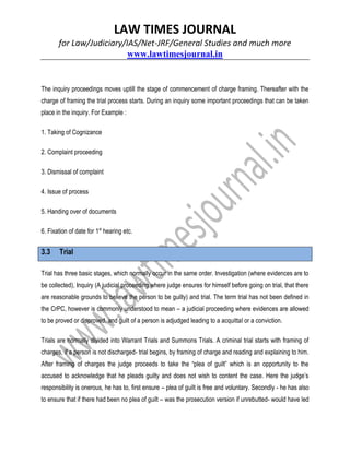 LAW TIMES JOURNAL
for Law/Judiciary/IAS/Net-JRF/General Studies and much more
www.lawtimesjournal.in
The inquiry proceedings moves uptill the stage of commencement of charge framing. Thereafter with the
charge of framing the trial process starts. During an inquiry some important proceedings that can be taken
place in the inquiry. For Example :
1. Taking of Cognizance
2. Complaint proceeding
3. Dismissal of complaint
4. Issue of process
5. Handing over of documents
6. Fixation of date for 1st
hearing etc.
3.3 Trial
Trial has three basic stages, which normally occur in the same order. Investigation (where evidences are to
be collected), Inquiry (A judicial proceeding where judge ensures for himself before going on trial, that there
are reasonable grounds to believe the person to be guilty) and trial. The term trial has not been defined in
the CrPC, however is commonly understood to mean – a judicial proceeding where evidences are allowed
to be proved or disproved, and guilt of a person is adjudged leading to a acquittal or a conviction.
Trials are normally divided into Warrant Trials and Summons Trials. A criminal trial starts with framing of
charges, if a person is not discharged- trial begins, by framing of charge and reading and explaining to him.
After framing of charges the judge proceeds to take the “plea of guilt” which is an opportunity to the
accused to acknowledge that he pleads guilty and does not wish to content the case. Here the judge’s
responsibility is onerous, he has to, first ensure – plea of guilt is free and voluntary. Secondly - he has also
to ensure that if there had been no plea of guilt – was the prosecution version if unrebutted- would have led
 