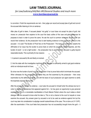 LAW TIMES JOURNAL
for Law/Judiciary/IAS/Net-JRF/General Studies and much more
www.lawtimesjournal.in
to conviction. If both the requirements are met – then judge can record and accept plea of guilt and convict
the accused after listening to him on sentence
After plea of guilt is taken, if accused pleads “not guilty” or court does not accept his plea of guilt, trial
moves on- prosecutor then explains to the court the basic outline of the case and what evidences he
proposes to lead in order to prove the same. He ask the court to summon witnesses so that court can
record their evidence. As the prosecution has to start leading evidence to bring home the offence to the
accused – it is said “The Burden of Proof lies on the Prosecution”. The basic rule is whoever asserts the
affirmative of an issue has the burden to prove facts on which the accused’s liability depends, and this
burden of proof - is not a light burden – the prosecution has to prove that the accused is guilty beyond
reasonable doubts. This is primarily for two reasons:
1. A person’s (accused’s) life and liberty is involved.
2. And the state with the investigative machinery at its disposal is sufficiently armed to get good evidence
which an individual would not have.
So since now the burden of proof is on the prosecution it has to prove facts which incriminate the accused.
When witnesses for the prosecution are called they are first examined by the prosecutor – then cross
examination by the defence advocate, and with the leave of court prosecutor can again examine to clarify
the loopholes exposes during toss.
After the prosecutor has led its evidence – court asks the accused to himself enter the witness box but in
order to explain circumstances that appeared against him – he has given an opportunity to give personal
explanations. This is a remarkable manifestation of Audi Alteram Partem where the court makes a direct
dialogue with the accused to know what his take is. This is not a chance to the court to bequile or cross
examine the accused. Any answer given by accused is not to be used as evidence against him but the
court may take into consideration to adjudge overall trustworthiness of the case. This is done u/s 311 CrPC,
after the examination. If the court feels that prosecution has not successfully brought home the guilt – it
 