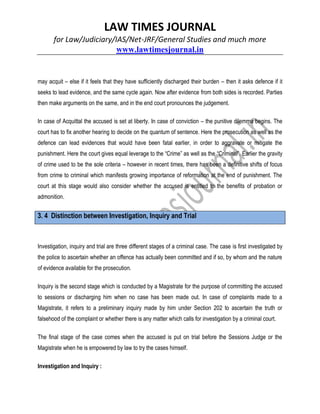LAW TIMES JOURNAL
for Law/Judiciary/IAS/Net-JRF/General Studies and much more
www.lawtimesjournal.in
may acquit – else if it feels that they have sufficiently discharged their burden – then it asks defence if it
seeks to lead evidence, and the same cycle again. Now after evidence from both sides is recorded. Parties
then make arguments on the same, and in the end court pronounces the judgement.
In case of Acquittal the accused is set at liberty. In case of conviction – the punitive dilemma begins. The
court has to fix another hearing to decide on the quantum of sentence. Here the prosecution as well as the
defence can lead evidences that would have been fatal earlier, in order to aggravate or mitigate the
punishment. Here the court gives equal leverage to the “Crime” as well as the “Criminal”. Earlier the gravity
of crime used to be the sole criteria – however in recent times, there has been a definitive shifts of focus
from crime to criminal which manifests growing importance of reformation at the end of punishment. The
court at this stage would also consider whether the accused is entitled to the benefits of probation or
admonition.
3. 4 Distinction between Investigation, Inquiry and Trial
Investigation, inquiry and trial are three different stages of a criminal case. The case is first investigated by
the police to ascertain whether an offence has actually been committed and if so, by whom and the nature
of evidence available for the prosecution.
Inquiry is the second stage which is conducted by a Magistrate for the purpose of committing the accused
to sessions or discharging him when no case has been made out. In case of complaints made to a
Magistrate, it refers to a preliminary inquiry made by him under Section 202 to ascertain the truth or
falsehood of the complaint or whether there is any matter which calls for investigation by a criminal court.
The final stage of the case comes when the accused is put on trial before the Sessions Judge or the
Magistrate when he is empowered by law to try the cases himself.
Investigation and Inquiry :
 