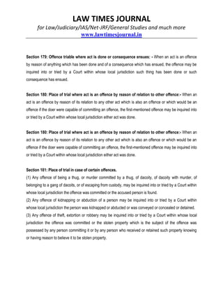 LAW TIMES JOURNAL
for Law/Judiciary/IAS/Net-JRF/General Studies and much more
www.lawtimesjournal.in
Section 179: Offence triable where act is done or consequence ensues: - When an act is an offence
by reason of anything which has been done and of a consequence which has ensued, the offence may be
inquired into or tried by a Court within whose local jurisdiction such thing has been done or such
consequence has ensued.
Section 180: Place of trial where act is an offence by reason of relation to other offence:- When an
act is an offence by reason of its relation to any other act which is also an offence or which would be an
offence if the doer were capable of committing an offence, the first-mentioned offence may be inquired into
or tried by a Court within whose local jurisdiction either act was done.
Section 180: Place of trial where act is an offence by reason of relation to other offence:- When an
act is an offence by reason of its relation to any other act which is also an offence or which would be an
offence if the doer were capable of committing an offence, the first-mentioned offence may be inquired into
or tried by a Court within whose local jurisdiction either act was done.
Section 181: Place of trial in case of certain offences.
(1) Any offence of being a thug, or murder committed by a thug, of dacoity, of dacoity with murder, of
belonging to a gang of dacoits, or of escaping from custody, may be inquired into or tried by a Court within
whose local jurisdiction the offence was committed or the accused person is found.
(2) Any offence of kidnapping or abduction of a person may be inquired into or tried by a Court within
whose local jurisdiction the person was kidnapped or abducted or was conveyed or concealed or detained.
(3) Any offence of theft, extortion or robbery may be inquired into or tried by a Court within whose local
jurisdiction the offence was committed or the stolen property which is the subject of the offence was
possessed by any person committing it or by any person who received or retained such property knowing
or having reason to believe it to be stolen property.
 