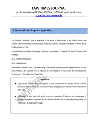 LAW TIMES JOURNAL
for Law/Judiciary/IAS/Net-JRF/General Studies and much more
www.lawtimesjournal.in
1.2 Territorial Extent, Scope and Applicability
The Criminal Procedure Code is applicable in the whole of India except in the State of Jammu and
Kashmir. The Parliament's power to legislate in respect of Jammu & Kashmir is curtailed by Article 370 of
the Constitution of India.
Provided that the provisions of this Code, other than those relating to Chapters VIII, X and XI thereof, shall
not apply-
(a) to the State of Nagaland,
(b) to the tribal areas,
However the concerned State Government may, by notification apply any or all of these provisions in these
areas. Moreover, the Supreme Court of India has also ruled that even in these areas, the authorities are to
be governed by the substance of these rules.
Key Points
♦ It provides the machinery for the investigation of crime, apprehension of suspected criminals, collection
of evidence, determination of guilt or innocence of the accused person and the determination of punishment
of the guilty.
♦ Additionally, it also deals with public nuisance, prevention of offences and maintenance of
wife, child and parents. At present, the Act contains 484 Sections, 2 Schedules and 56 Forms. The
Sections are divided into 37 Chapter
 