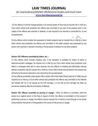 LAW TIMES JOURNAL
for Law/Judiciary/IAS/Net-JRF/General Studies and much more
www.lawtimesjournal.in
(4) Any offence of criminal misappropriation or of criminal breach of trust may be inquired into or tried by a
Court within whose local jurisdiction the offence was committed or any part of the property which is the
subject of the offence was received or retained, or was required to be returned or accounted for, by the
accused person.
(5) Any offence which includes the possession of stolen property may be inquired into or tried by a Court
within whose local jurisdiction the offence was committed or the stolen property was possessed by any
person who received or retained it knowing or having reason to believe it to be stolen property.
Section 182: Offences committed by letters, etc.: -
(1) Any offence which includes cheating may, if the deception is practised by means of letters or
telecommunication messages, be inquired into or tried by any Court within whose local jurisdiction such
letters or messages were sent or were received; and any offence of cheating and dishonestly inducing
delivery of property may be inquired into or tried by a Court within whose local jurisdiction the property was
delivered by the person deceived or was received by the accused person.
(2) Any offence punishable under section 495 or section 494 of the Indian Penal Code (45 of 1860) may be
inquired into or tried by a Court within whose local jurisdiction the offence was committed or the offender
last resided with his or her spouse by the first marriage [, or the wife by first marriage has taken up
permanent residence after the commission of offence].
Section 183: Offence committed on journey or voyage: - When an offence is committed, whilst the
person by or against whom, or the thing in respect of which, the offence is committed is in the course of
performing a journey or voyage, the offence may be inquired into or tried by a Court through or into whose
local jurisdiction that person or thing passed in the course of that journey or voyage.
 