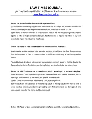 LAW TIMES JOURNAL
for Law/Judiciary/IAS/Net-JRF/General Studies and much more
www.lawtimesjournal.in
Section 184: Place of trial for offences triable together:- Where
(a) the offences committed by any person are such that he may be charged with, and tried at one trial for,
each such offence by virtue of the provisions of section 219 , section 220 or section 221 , or
(b) the offence or offences committed by several persons are such that they may be charged with, and tried
together by virtue of the provisions of section 223 , the offences may be inquired into or tried by any Court
competent to inquire into or try any of the offences.
Section 185: Power to order cases to be tried in different sessions divisions: -
Notwithstanding anything contained in the preceding provisions of this Chapter, the State Government may
direct that any cases or class of cases committed for trial in any district may be tried in any sessions
division:
Provided that such direction is not repugnant to any direction previously issued by the High Court or the
Supreme Court under the Constitution, or under this Code or any other law for the time being in force.
Section 186: High Court to decide, in case of doubt, district where inquiry or trial shall take place:-
Where two or more Courts have taken cognizance of the same offence and a question arises as to which of
them ought to inquire into or try that offence, the question shall be decided
(a) if the Courts are subordinate to the same High Court, by that High Court;
(b) if the Courts are not subordinate to the same High Court, by the High Court within the local limits of
whose appellate criminal jurisdiction the proceedings were first commenced, and thereupon all other
proceedings in respect of that offence shall be discontinued.
Section 187: Power to issue summons or warrant for offence committed beyond local jurisdiction.
 