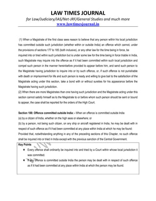 LAW TIMES JOURNAL
for Law/Judiciary/IAS/Net-JRF/General Studies and much more
www.lawtimesjournal.in
(1) When a Magistrate of the first class sees reason to believe that any person within his local jurisdiction
has committed outside such jurisdiction (whether within or outside India) an offence which cannot, under
the provisions of sections 177 to 185 (both inclusive), or any other law for the time being in force, be
inquired into or tried within such jurisdiction but is under some law for the time being in force triable in India,
such Magistrate may inquire into the offence as if it had been committed within such local jurisdiction and
compel such person in the manner hereinbefore provided to appear before him, and send such person to
the Magistrate having jurisdiction to inquire into or try such offence, or, if such offence is not punishable
with death or imprisonment for life and such person is ready and willing to give bail to the satisfaction of the
Magistrate acting under this section, take a bond with or without sureties for his appearance before the
Magistrate having such jurisdiction.
(2) When there are more Magistrates than one having such jurisdiction and the Magistrate acting under this
section cannot satisfy himself as to the Magistrate to or before whom such person should be sent or bound
to appear, the case shall be reported for the orders of the High Court.
Section 188: Offence committed outside India: - When an offence is committed outside India
(a) by a citizen of India, whether on the high seas or elsewhere; or
(b) by a person, not being such citizen, on any ship or aircraft registered in India, he may be dealt with in
respect of such offence as if it had been committed at any place within India at which he may be found:
Provided that, notwithstanding anything in any of the preceding sections of this Chapter, no such offence
shall be inquired into or tried in India except with the previous sanction of the Central Government.
Key Points
♦ Every offence shall ordinarily be inquired into and tried by a Court within whose local jurisdiction it
was committed.
♦ If any offence is committed outside India the person may be dealt with in respect of such offence
as if it had been committed at any place within India at which the person may be found.
 