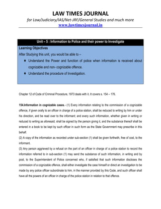 LAW TIMES JOURNAL
for Law/Judiciary/IAS/Net-JRF/General Studies and much more
www.lawtimesjournal.in
Unit – 5 : Information to Police and their power to Investigate
Learning Objectives
After Studying this unit, you would be able to –
♦ Understand the Power and function of police when information is received about
cognizable and non- cognizable offence.
♦ Understand the procedure of Investigation.
Chapter 12 of Code of Criminal Procedure, 1973 deals with it. It covers s. 154 – 176.
154.Information in cognizable cases.- (1) Every information relating to the commission of a cognizable
offence, if given orally to an officer in charge of a police station, shall be reduced to writing by him or under
his direction, and be read over to the informant; and every such information, whether given in writing or
reduced to writing as aforesaid, shall be signed by the person giving it, and the substance thereof shall be
entered in a book to be kept by such officer in such form as the State Government may prescribe in this
behalf.
(2) A copy of the information as recorded under sub-section (1) shall be given forthwith, free of cost, to the
informant.
(3) Any person aggrieved by a refusal on the part of an officer in charge of a police station to record the
information referred to in sub-section (1) may send the substance of such information, in writing and by
post, to the Superintendent of Police concerned who, if satisfied that such information discloses the
commission of a cognizable offence, shall either investigate the case himself or direct an investigation to be
made by any police officer subordinate to him, in the manner provided by this Code, and such officer shall
have all the powers of an officer in charge of the police station in relation to that offence.
 