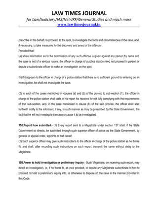 LAW TIMES JOURNAL
for Law/Judiciary/IAS/Net-JRF/General Studies and much more
www.lawtimesjournal.in
prescribe in this behalf, to proceed, to the spot, to investigate the facts and circumstances of the case, and,
if necessary, to take measures for the discovery and arrest of the offender:
Provided that-
(a) when information as to the commission of any such offence is given against any person by name and
the case is not of a serious nature, the officer in charge of a police station need not proceed in person or
depute a subordinate officer to make an investigation on the spot;
(b) if it appears to the officer in charge of a police station that there is no sufficient ground for entering on an
investigation, he shall not investigate the case.
(2) In each of the cases mentioned in clauses (a) and (b) of the proviso to sub-section (1), the officer in
charge of the police station shall state in his report his reasons for not fully complying with the requirements
of that sub-section, and, in the case mentioned in clause (b) of the said proviso, the officer shall also
forthwith notify to the informant, if any, in such manner as may be prescribed by the State Government, the
fact that he will not investigate the case or cause it to be investigated.
158.Report how submitted.- (1) Every report sent to a Magistrate under section 157 shall, if the State
Government so directs, be submitted through such superior officer of police as the State Government, by
general or special order, appoints in that behalf.
(2) Such superior officer may give such instructions to the officer in charge of the police station as he thinks
fit, and shall, after recording such instructions on such report, transmit the same without delay to the
Magistrate.
159.Power to hold investigation or preliminary inquiry.- Such Magistrate, on receiving such report, may
direct an investigation, or, if he thinks fit, at once proceed, or depute any Magistrate subordinate to him to
proceed, to hold a preliminary inquiry into, or otherwise to dispose of, the case in the manner provided in
this Code.
 