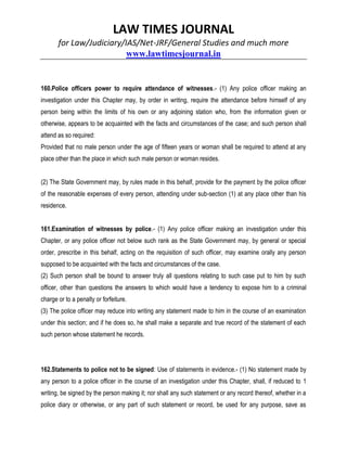 LAW TIMES JOURNAL
for Law/Judiciary/IAS/Net-JRF/General Studies and much more
www.lawtimesjournal.in
160.Police officers power to require attendance of witnesses.- (1) Any police officer making an
investigation under this Chapter may, by order in writing, require the attendance before himself of any
person being within the limits of his own or any adjoining station who, from the information given or
otherwise, appears to be acquainted with the facts and circumstances of the case; and such person shall
attend as so required:
Provided that no male person under the age of fifteen years or woman shall be required to attend at any
place other than the place in which such male person or woman resides.
(2) The State Government may, by rules made in this behalf, provide for the payment by the police officer
of the reasonable expenses of every person, attending under sub-section (1) at any place other than his
residence.
161.Examination of witnesses by police.- (1) Any police officer making an investigation under this
Chapter, or any police officer not below such rank as the State Government may, by general or special
order, prescribe in this behalf, acting on the requisition of such officer, may examine orally any person
supposed to be acquainted with the facts and circumstances of the case.
(2) Such person shall be bound to answer truly all questions relating to such case put to him by such
officer, other than questions the answers to which would have a tendency to expose him to a criminal
charge or to a penalty or forfeiture.
(3) The police officer may reduce into writing any statement made to him in the course of an examination
under this section; and if he does so, he shall make a separate and true record of the statement of each
such person whose statement he records.
162.Statements to police not to be signed: Use of statements in evidence.- (1) No statement made by
any person to a police officer in the course of an investigation under this Chapter, shall, if reduced to 1
writing, be signed by the person making it; nor shall any such statement or any record thereof, whether in a
police diary or otherwise, or any part of such statement or record, be used for any purpose, save as
 