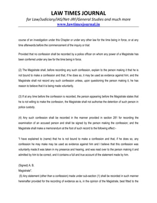 LAW TIMES JOURNAL
for Law/Judiciary/IAS/Net-JRF/General Studies and much more
www.lawtimesjournal.in
course of an investigation under this Chapter or under any other law for the time being in force, or at any
time afterwards before the commencement of the inquiry or trial:
Provided that no confession shall be recorded by a police officer on whom any power of a Magistrate has
been conferred under any law for the time being in force.
(2) The Magistrate shall, before recording any such confession, explain to the person making it that he is
not bound to make a confession and that, if he does so, it may be used as evidence against him; and the
Magistrate shall not record any such confession unless, upon questioning the person making it, he has
reason to believe that it is being made voluntarily.
(3) If at any time before the confession is recorded, the person appearing before the Magistrate states that
he is not willing to make the confession, the Magistrate shall not authorise the detention of such person in
police custody.
(4) Any such confession shall be recorded in the manner provided in section 281 for recording the
examination of an accused person and shall be signed by the person making the confession; and the
Magistrate shall make a memorandum at the foot of such record to the following effect:-
"I have explained to (name) that he is not bound to make a confession and that, if he does so, any
confession he may make may be used as evidence against him and I believe that this confession was
voluntarily made.It was taken in my presence and hearing, and was read over to the person making it and
admitted by him to be correct, and it contains a full and true account of the statement made by him.
(Signed) A. B.
Magistrate".
(5) Any statement (other than a confession) made under sub-section (1) shall be recorded in such manner
hereinafter provided for the recording of evidence as is, in the opinion of the Magistrate, best fitted to the
 