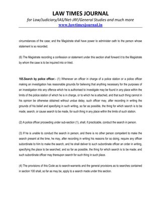 LAW TIMES JOURNAL
for Law/Judiciary/IAS/Net-JRF/General Studies and much more
www.lawtimesjournal.in
circumstances of the case; and the Magistrate shall have power to administer oath to the person whose
statement is so recorded.
(6) The Magistrate recording a confession or statement under this section shall forward it to the Magistrate
by whom the case is to be inquired into or tried.
165.Search by police officer.- (1) Whenever an officer in charge of a police station or a police officer
making an investigation has reasonable grounds for believing that anything necessary for the purposes of
an investigation into any offence which he is authorised to investigate may be found in any place within the
limits of the police station of which he is in charge, or to which he is attached, and that such thing cannot in
his opinion be otherwise obtained without undue delay, such officer may, after recording in writing the
grounds of his belief and specifying in such writing, so far as possible, the thing for which search is to be
made, search, or cause search to be made, for such thing in any place within the limits of such station.
(2) A police officer proceeding under sub-section (1), shall, if practicable, conduct the search in person.
(3) If he is unable to conduct the search in person, and there is no other person competent to make the
search present at the time, he may, after recording in writing his reasons for so doing, require any officer
subordinate to him to make the search, and he shall deliver to such subordinate officer an order in writing,
specifying the place to be searched, and so far as possible, the thing for which search is to be made; and
such subordinate officer may thereupon search for such thing in such place.
(4) The provisions of this Code as to search-warrants and the general provisions as to searches contained
in section 100 shall, so far as may be, apply to a search made under this section.
 