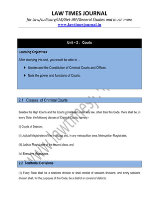 LAW TIMES JOURNAL
for Law/Judiciary/IAS/Net-JRF/General Studies and much more
www.lawtimesjournal.in
Unit – 2 : Courts
Learning Objectives
After studying this unit, you would be able to -
♦ Understand the Constitution of Criminal Courts and Offices.
♦ Note the power and functions of Courts.
2.1 Classes of Criminal Courts
Besides the High Courts and the Courts constituted under any law, other than this Code, there shall be, in
every State, the following classes of Criminal Courts, namely:-
(i) Courts of Session;
(ii) Judicial Magistrates of the first class and, in any metropolitan area, Metropolitan Magistrates;
(iii) Judicial Magistrates of the second class; and
(iv) Executive Magistrates.
2.2 Territorial Devisions
(1) Every State shall be a sessions division or shall consist of sessions divisions; and every sessions
division shall, for the purposes of this Code, be a district or consist of districts:
 