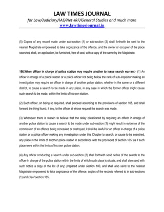 LAW TIMES JOURNAL
for Law/Judiciary/IAS/Net-JRF/General Studies and much more
www.lawtimesjournal.in
(5) Copies of any record made under sub-section (1) or sub-section (3) shall forthwith be sent to the
nearest Magistrate empowered to take cognizance of the offence, and the owner or occupier of the place
searched shall, on application, be furnished, free of cost, with a copy of the same by the Magistrate.
166.When officer in charge of police station may require another to issue search warrant.- (1) An
officer in charge of a police station or a police officer not being below the rank of sub-inspector making an
investigation may require an officer in charge of another police station, whether in the same or a different
district, to cause a search to be made in any place, in any case in which the former officer might cause
such search to be made, within the limits of his own station.
(2) Such officer, on being so required, shall proceed according to the provisions of section 165, and shall
forward the thing found, if any, to the officer at whose request the search was made.
(3) Whenever there is reason to believe that the delay occasioned by requiring an officer in-charge of
another police station to cause a search to be made under sub-section (1) might result in evidence of the
commission of an offence being concealed or destroyed, it shall be lawful for an officer in-charge of a police
station or a police officer making any investigation under this Chapter to search, or cause to be searched,
any place in the limits of another police station in accordance with the provisions of section 165, as if such
place were within the limits of his own police station.
(4) Any officer conducting a search under sub-section (3) shall forthwith send notice of the search to the
officer in charge of the police station within the limits of which such place is situate, and shall also send with
such notice a copy of the list (if any) prepared under section 100, and shall also send to the nearest
Magistrate empowered to take cognizance of the offence, copies of the records referred to in sub-sections
(1) and (3) of section 165.
 