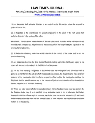 LAW TIMES JOURNAL
for Law/Judiciary/IAS/Net-JRF/General Studies and much more
www.lawtimesjournal.in
(b) no Magistrate shall authorise detention in any custody under this section unless the accused is
produced before him;
(c) no Magistrate of the second class, not specially empowered in this behalf by the High Court, shall
authorise detention in the custody of the police.
Explanation.- If any question arises whether an accused person was produced before the Magistrate as
required under paragraph (b), the production of the accused person may be proved by his signature on the
order authorising detention.
(3) A Magistrate authorising under this section detention in the custody of the police shall record his
reasons for so doing.
(4) Any Magistrate other than the Chief Judicial Magistrate making such order shall forward a copy of his
order, with his reasons for making it, to the Chief Judicial Magistrate.
(5) If in any case triable by a Magistrate as a summons-case, the investigation is not concluded within a
period of six months from the date on which the accused was arrested, the Magistrate shall make an order
stopping further investigation into the offence unless the officer making the investigation satisfies the
Magistrate that for special reasons and in the interests of justice the continuation of the investigation
beyond the period of six months is necessary.
(6) Where any order stopping further investigation into an offence has been made under sub-section (5),
the Sessions Judge may, if he is satisfied, on an application made to him or otherwise, that further
investigation into the offence ought to be made, vacate the order made under sub-section (5) and direct
further investigation to be made into the offence subject to such directions with regard to bail and other
matters as he may specify.
 