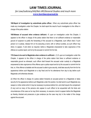 LAW TIMES JOURNAL
for Law/Judiciary/IAS/Net-JRF/General Studies and much more
www.lawtimesjournal.in
168.Report of investigation by subordinate police officer.- When any subordinate police officer has
made any investigation under this Chapter, he shall report the result of such investigation to the officer in
charge of the police station.
169.Release of accused when evidence deficient.- If, upon an investigation under this Chapter, it
appears to the officer in charge of the police station that there is not sufficient evidence or reasonable
ground of suspicion to justify the forwarding of the accused to a Magistrate, such officer shall, if such
person is in custody, release him on his executing a bond, with or without sureties, as such officer may
direct, to appear, if and when so required, before a Magistrate empowered to take cognizance of the
offence on a police report, and to try the accused or commit him for trial.
170.Cases to be sent to Magistrate when evidence is sufficient.- (1) If, upon an investigation under this
Chapter, it appears to the officer in charge of the police station that there is sufficient evidence or
reasonable ground as aforesaid, such officer shall forward the accused under custody to a Magistrate
empowered to take cognizance of the offence upon a police report and to try the accused or commit him for
trial, or, if the offence is bailable and the accused is able to give security, shall take security from him for his
appearance before such Magistrate on a day fixed and for his attendance from day to day before such
Magistrate until otherwise directed.
(2) When the officer in charge of a police station forwards an accused person to a Magistrate or takes
security for his appearance before such Magistrate under this section, he shall send to such Magistrate any
weapon or other article which it may be necessary to produce before him, and shall require the complainant
(if any) and so many of the persons who appear to such officer to be acquainted with the facts and
circumstances of the case as he may think necessary, to execute a bond to appear before the Magistrate
as thereby directed and prosecute or give evidence (as the case may be) in the matter of the charge
against the accused.
 
