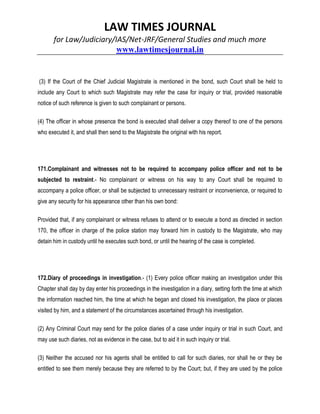 LAW TIMES JOURNAL
for Law/Judiciary/IAS/Net-JRF/General Studies and much more
www.lawtimesjournal.in
(3) If the Court of the Chief Judicial Magistrate is mentioned in the bond, such Court shall be held to
include any Court to which such Magistrate may refer the case for inquiry or trial, provided reasonable
notice of such reference is given to such complainant or persons.
(4) The officer in whose presence the bond is executed shall deliver a copy thereof to one of the persons
who executed it, and shall then send to the Magistrate the original with his report.
171.Complainant and witnesses not to be required to accompany police officer and not to be
subjected to restraint.- No complainant or witness on his way to any Court shall be required to
accompany a police officer, or shall be subjected to unnecessary restraint or inconvenience, or required to
give any security for his appearance other than his own bond:
Provided that, if any complainant or witness refuses to attend or to execute a bond as directed in section
170, the officer in charge of the police station may forward him in custody to the Magistrate, who may
detain him in custody until he executes such bond, or until the hearing of the case is completed.
172.Diary of proceedings in investigation.- (1) Every police officer making an investigation under this
Chapter shall day by day enter his proceedings in the investigation in a diary, setting forth the time at which
the information reached him, the time at which he began and closed his investigation, the place or places
visited by him, and a statement of the circumstances ascertained through his investigation.
(2) Any Criminal Court may send for the police diaries of a case under inquiry or trial in such Court, and
may use such diaries, not as evidence in the case, but to aid it in such inquiry or trial.
(3) Neither the accused nor his agents shall be entitled to call for such diaries, nor shall he or they be
entitled to see them merely because they are referred to by the Court; but, if they are used by the police
 
