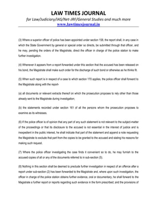 LAW TIMES JOURNAL
for Law/Judiciary/IAS/Net-JRF/General Studies and much more
www.lawtimesjournal.in
(3) Where a superior officer of police has been appointed under section 158, the report shall, in any case in
which the State Government by general or special order so directs, be submitted through that officer, and
he may, pending the orders of the Magistrate, direct the officer in charge of the police station to make
further investigation.
(4) Whenever it appears from a report forwarded under this section that the accused has been released on
his bond, the Magistrate shall make such order for the discharge of such bond or otherwise as he thinks fit.
(5) When such report is in respect of a case to which section 170 applies, the police officer shall forward to
the Magistrate along with the report-
(a) all documents or relevant extracts thereof on which the prosecution proposes to rely other than those
already sent to the Magistrate during investigation;
(b) the statements recorded under section 161 of all the persons whom the prosecution proposes to
examine as its witnesses.
(6) If the police officer is of opinion that any part of any such statement is not relevant to the subject-matter
of the proceedings or that its disclosure to the accused is not essential in the interest of justice and is
inexpedient in the public interest, he shall indicate that part of the statement and append a note requesting
the Magistrate to exclude that part from the copies to be granted to the accused and stating his reasons for
making such request.
(7) Where the police officer investigating the case finds it convenient so to do, he may furnish to the
accused copies of all or any of the documents referred to in sub-section (5).
(8) Nothing in this section shall be deemed to preclude further investigation in respect of an offence after a
report under sub-section (2) has been forwarded to the Magistrate and, where upon such investigation, the
officer in charge of the police station obtains further evidence, oral or documentary, he shall forward to the
Magistrate a further report or reports regarding such evidence in the form prescribed; and the provisions of
 