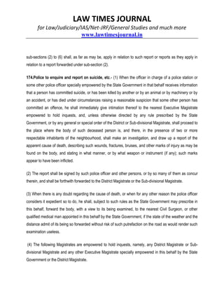 LAW TIMES JOURNAL
for Law/Judiciary/IAS/Net-JRF/General Studies and much more
www.lawtimesjournal.in
sub-sections (2) to (6) shall, as far as may be, apply in relation to such report or reports as they apply in
relation to a report forwarded under sub-section (2).
174.Police to enquire and report on suicide, etc.- (1) When the officer in charge of a police station or
some other police officer specially empowered by the State Government in that behalf receives information
that a person has committed suicide, or has been killed by another or by an animal or by machinery or by
an accident, or has died under circumstances raising a reasonable suspicion that some other person has
committed an offence, he shall immediately give intimation thereof to the nearest Executive Magistrate
empowered to hold inquests, and, unless otherwise directed by any rule prescribed by the State
Government, or by any general or special order of the District or Sub-divisional Magistrate, shall proceed to
the place where the body of such deceased person is, and there, in the presence of two or more
respectable inhabitants of the neighbourhood, shall make an investigation, and draw up a report of the
apparent cause of death, describing such wounds, fractures, bruises, and other marks of injury as may be
found on the body, and stating in what manner, or by what weapon or instrument (if any); such marks
appear to have been inflicted.
(2) The report shall be signed by such police officer and other persons, or by so many of them as concur
therein, and shall be forthwith forwarded to the District Magistrate or the Sub-divisional Magistrate.
(3) When there is any doubt regarding the cause of death, or when for any other reason the police officer
considers it expedient so to do, he shall, subject to such rules as the State Government may prescribe in
this behalf, forward the body, with a view to its being examined, to the nearest Civil Surgeon, or other
qualified medical man appointed in this behalf by the State Government, if the state of the weather and the
distance admit of its being so forwarded without risk of such putrefaction on the road as would render such
examination useless.
(4) The following Magistrates are empowered to hold inquests, namely, any District Magistrate or Sub-
divisional Magistrate and any other Executive Magistrate specially empowered in this behalf by the State
Government or the District Magistrate.
 