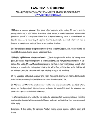LAW TIMES JOURNAL
for Law/Judiciary/IAS/Net-JRF/General Studies and much more
www.lawtimesjournal.in
175.Power to summon persons.- (1) A police officer proceeding under section 174 may, by order in
writing, summon two or more persons as aforesaid for the purpose of the said investigation, and any other
person who appears to be acquainted with the facts of the case and every person so summoned shall be
bound to attend and to answer truly all questions other than questions the answers to which would have a
tendency to expose him to a criminal charge or to a penalty or forfeiture.
(2) If the facts do not disclose a cognizable offence to which section 170 applies, such persons shall not be
required by the police officer to attend a Magistrate's Court.
176.Inquiry by Magistrate into cause of death.- (1) When any person dies while in the custody of the
police, the nearest Magistrate empowered to hold inquests shall, and in any other case mentioned in sub-
section (1) of section 174, any Magistrate so empowered may hold an inquiry into the cause of death either
instead of, or in addition to, the investigation held by the police officer; and if he does so, he shall have all
the powers in conducting it which he would have in holding an inquiry into an offence.
(2) The Magistrate holding such an inquiry shall record the evidence taken by him in connection therewith
in any manner hereinafter prescribed according to the circumstances of the case.
(3) Whenever such Magistrate considers it expedient to make an examination of the dead body of any
person who has been already interred, in order to discover the cause of his death, the Magistrate may
cause the body to be disinterested and examined.
(4) Where an inquiry is to be held under this section, the Magistrate shall, wherever practicable, inform the
relatives of the deceased whose names and addresses are known, and shall allow them to remain present
at the inquiry.
Explanation.- In this section, the expression "relative" means parents, children, brothers, sisters and
spouse.
 