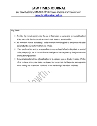 LAW TIMES JOURNAL
for Law/Judiciary/IAS/Net-JRF/General Studies and much more
www.lawtimesjournal.in
Key Points
♦ Provided that no male person under the age of fifteen years or woman shall be required to attend
at any place other than the place in which such male person or woman resides.
♦ No confession shall be recorded by a police officer on whom any power of a Magistrate has been
conferred under any law for the time being in force.
♦ If any question arises whether an accused person was produced before the Magistrate as required
under paragraph (b), the production of the accused person may be proved by his signature on the
order authorising detention.
♦ If any complainant or witness refuses to attend or to execute a bond as directed in section 170, the
officer in charge of the police station may forward him in custody to the Magistrate, who may detain
him in custody until he executes such bond, or until the hearing of the case is completed.
 