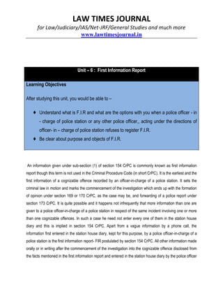 LAW TIMES JOURNAL
for Law/Judiciary/IAS/Net-JRF/General Studies and much more
www.lawtimesjournal.in
Unit – 6 : First Information Report
Learning Objectives
After studying this unit, you would be able to –
♦ Understand what is F.I.R and what are the options with you when a police officer - in
- charge of police station or any other police officer,, acting under the directions of
officer- in – charge of police station refuses to register F.I.R.
♦ Be clear about purpose and objects of F.I.R.
An information given under sub-section (1) of section 154 CrPC is commonly known as first information
report though this term is not used in the Criminal Procedure Code (in short CrPC). It is the earliest and the
first information of a cognizable offence recorded by an officer-in-charge of a police station. It sets the
criminal law in motion and marks the commencement of the investigation which ends up with the formation
of opinion under section 169 or 170 CrPC, as the case may be, and forwarding of a police report under
section 173 CrPC. It is quite possible and it happens not infrequently that more information than one are
given to a police officer-in-charge of a police station in respect of the same incident involving one or more
than one cognizable offences. In such a case he need not enter every one of them in the station house
diary and this is implied in section 154 CrPC. Apart from a vague information by a phone call, the
information first entered in the station house diary, kept for this purpose, by a police officer-in-charge of a
police station is the first information report- FIR postulated by section 154 CrPC. All other information made
orally or in writing after the commencement of the investigation into the cognizable offence disclosed from
the facts mentioned in the first information report and entered in the station house diary by the police officer
 