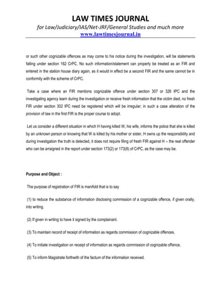 LAW TIMES JOURNAL
for Law/Judiciary/IAS/Net-JRF/General Studies and much more
www.lawtimesjournal.in
or such other cognizable offences as may come to his notice during the investigation, will be statements
falling under section 162 CrPC. No such information/statement can properly be treated as an FIR and
entered in the station house diary again, as it would in effect be a second FIR and the same cannot be in
conformity with the scheme of CrPC.
Take a case where an FIR mentions cognizable offence under section 307 or 326 IPC and the
investigating agency learn during the investigation or receive fresh information that the victim died, no fresh
FIR under section 302 IPC need be registered which will be irregular; in such a case alteration of the
provision of law in the first FIR is the proper course to adopt.
Let us consider a different situation in which H having killed W, his wife, informs the police that she is killed
by an unknown person or knowing that W is killed by his mother or sister, H owns up the responsibility and
during investigation the truth is detected, it does not require filing of fresh FIR against H – the real offender
who can be arraigned in the report under section 173(2) or 173(8) of CrPC, as the case may be.
Purpose and Object :
The purpose of registration of FIR is manifold that is to say
(1) to reduce the substance of information disclosing commission of a cognizable offence, if given orally,
into writing.
(2) If given in writing to have it signed by the complainant.
(3) To maintain record of receipt of information as regards commission of cognizable offences.
(4) To initiate investigation on receipt of information as regards commission of cognizable offence.
(5) To inform Magistrate forthwith of the factum of the information received.
 