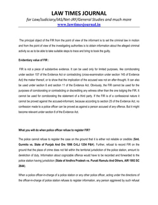 LAW TIMES JOURNAL
for Law/Judiciary/IAS/Net-JRF/General Studies and much more
www.lawtimesjournal.in
The principal object of the FIR from the point of view of the informant is to set the criminal law in motion
and from the point of view of the investigating authorities is to obtain information about the alleged criminal
activity so as to be able to take suitable steps to trace and bring to book the guilty.
Evidentiary value of FIR :
FIR is not a piece of substantive evidence. It can be used only for limited purposes, like corroborating
under section 157 of the Evidence Act or contradicting (cross-examination under section 145 of Evidence
Act) the maker thereof, or to show that the implication of the accused was not an after-thought. It can also
be used under section 8 and section 11 of the Evidence Act. Obviously, the FIR cannot be used for the
purposes of corroborating or contradicting or discrediting any witness other than the one lodging the FIR. It
cannot be used for corroborating the statement of a third party. If the FIR is of a confessional nature it
cannot be proved against the accused-informant, because according to section 25 of the Evidence Act, no
confession made to a police officer can be proved as against a person accused of any offence. But it might
become relevant under section 8 of the Evidence Act.
What you will do when police officer refuse to register FIR?
The police cannot refuse to register the case on the ground that it is either not reliable or credible (Smt.
Gurmito vs. State of Punjab And Ors 1996 CriLJ 1254 P&H). Further, refusal to record FIR on the
ground that the place of crime does not fall within the territorial jurisdiction of the police station, amount to
dereliction of duty. Information about cognizable offence would have to be recorded and forwarded to the
police station having jurisdiction (State of Andhra Pradesh vs. Punati Ramulu And Others, AIR 1993 SC
2644).
When a police officer-in-charge of a police station or any other police officer, acting under the directions of
the officer-in-charge of police station refuses to register information, any person aggrieved by such refusal
 