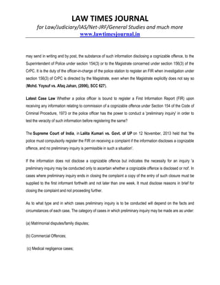LAW TIMES JOURNAL
for Law/Judiciary/IAS/Net-JRF/General Studies and much more
www.lawtimesjournal.in
may send in writing and by post, the substance of such information disclosing a cognizable offence, to the
Superintendent of Police under section 154(3) or to the Magistrate concerned under section 156(3) of the
CrPC. It is the duty of the officer-in-charge of the police station to register an FIR when investigation under
section 156(3) of CrPC is directed by the Magistrate, even when the Magistrate explicitly does not say so
(Mohd. Yoysuf vs. Afaq Jahan, (2006), SCC 627).
Latest Case Law Whether a police officer is bound to register a First Information Report (FIR) upon
receiving any information relating to commission of a cognizable offence under Section 154 of the Code of
Criminal Procedure, 1973 or the police officer has the power to conduct a 'preliminary inquiry' in order to
test the veracity of such information before registering the same?
The Supreme Court of India, in Lalita Kumari vs. Govt. of UP on 12 November, 2013 held that 'the
police must compulsorily register the FIR on receiving a complaint if the information discloses a cognizable
offence, and no preliminary inquiry is permissible in such a situation'.
If the information does not disclose a cognizable offence but indicates the necessity for an inquiry 'a
preliminary inquiry may be conducted only to ascertain whether a cognizable offence is disclosed or not'. In
cases where preliminary inquiry ends in closing the complaint a copy of the entry of such closure must be
supplied to the first informant forthwith and not later than one week. It must disclose reasons in brief for
closing the complaint and not proceeding further.
As to what type and in which cases preliminary inquiry is to be conducted will depend on the facts and
circumstances of each case. The category of cases in which preliminary inquiry may be made are as under:
(a) Matrimonial disputes/family disputes;
(b) Commercial Offences;
(c) Medical negligence cases;
 