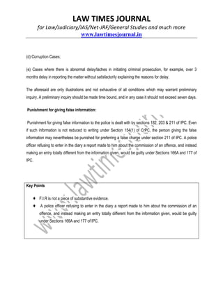 LAW TIMES JOURNAL
for Law/Judiciary/IAS/Net-JRF/General Studies and much more
www.lawtimesjournal.in
(d) Corruption Cases;
(e) Cases where there is abnormal delay/laches in initiating criminal prosecution, for example, over 3
months delay in reporting the matter without satisfactorily explaining the reasons for delay.
The aforesaid are only illustrations and not exhaustive of all conditions which may warrant preliminary
inquiry. A preliminary inquiry should be made time bound, and in any case it should not exceed seven days.
Punishment for giving false information:
Punishment for giving false information to the police is dealt with by sections 182, 203 & 211 of IPC. Even
if such information is not reduced to writing under Section 154(1) of CrPC, the person giving the false
information may nevertheless be punished for preferring a false charge under section 211 of IPC. A police
officer refusing to enter in the diary a report made to him about the commission of an offence, and instead
making an entry totally different from the information given, would be guilty under Sections 166A and 177 of
IPC.
Key Points
♦ F.I.R is not a piece of substantive evidence.
♦ A police officer refusing to enter in the diary a report made to him about the commission of an
offence, and instead making an entry totally different from the information given, would be guilty
under Sections 166A and 177 of IPC.
 