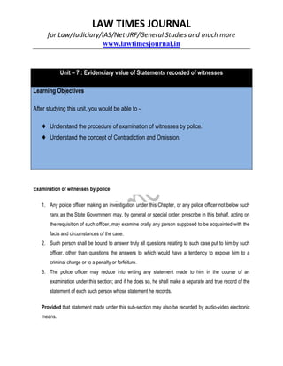 LAW TIMES JOURNAL
for Law/Judiciary/IAS/Net-JRF/General Studies and much more
www.lawtimesjournal.in
Unit – 7 : Evidenciary value of Statements recorded of witnesses
Learning Objectives
After studying this unit, you would be able to –
♦ Understand the procedure of examination of witnesses by police.
♦ Understand the concept of Contradiction and Omission.
Examination of witnesses by police
1. Any police officer making an investigation under this Chapter, or any police officer not below such
rank as the State Government may, by general or special order, prescribe in this behalf, acting on
the requisition of such officer, may examine orally any person supposed to be acquainted with the
facts and circumstances of the case.
2. Such person shall be bound to answer truly all questions relating to such case put to him by such
officer, other than questions the answers to which would have a tendency to expose him to a
criminal charge or to a penalty or forfeiture.
3. The police officer may reduce into writing any statement made to him in the course of an
examination under this section; and if he does so, he shall make a separate and true record of the
statement of each such person whose statement he records.
Provided that statement made under this sub-section may also be recorded by audio-video electronic
means.
 