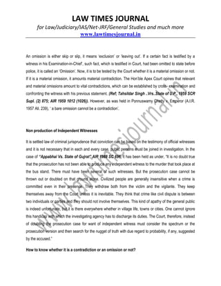 LAW TIMES JOURNAL
for Law/Judiciary/IAS/Net-JRF/General Studies and much more
www.lawtimesjournal.in
An omission is either skip or slip, it means ‘exclusion’ or ‘leaving out’. If a certain fact is testified by a
witness in his Examination-in-Chief’, such fact, which is testified in Court, had been omitted to state before
police, it is called an ‘Omission’. Now, it is to be tested by the Court whether it is a material omission or not.
If it is a material omission, it amounts material contradiction. The Hon’ble Apex Court opines that relevant
and material omissions amount to vital contradictions, which can be established by cross- examination and
confronting the witness with his previous statement. (Ref; Tahsildar Singh ..Vrs..State of U.P., 1959 SCR
Supl. (2) 875; AIR 1959 1012 (1026)). However, as was held in Ponnuswamy Chetty v. Emperor (A.I.R.
1957 All. 239), ‘ a bare omission cannot be a contradiction’.
Non production of Independent Witnesses
It is settled law of criminal jurisprudence that conviction can be based on the testimony of official witnesses
and it is not necessary that in each and every case, public persons must be joined in investigation. In the
case of “Appabhai Vs. State of Gujrat” AIR 1988 SC 696, it has been held as under, “It is no doubt true
that the prosecution has not been able to produce any independent witness to the murder that took place at
the bus stand. There must have been several of such witnesses. But the prosecution case cannot be
thrown out or doubted on that ground alone. Civilized people are generally insensitive when a crime is
committed even in their presence. They withdraw both from the victim and the vigilante. They keep
themselves away from the Court unless it is inevitable. They think that crime like civil dispute is between
two individuals or parties and they should not involve themselves. This kind of apathy of the general public
is indeed unfortunate, but it is there everywhere whether in village life, towns or cities. One cannot ignore
this handicap with which the investigating agency has to discharge its duties. The Court, therefore, instead
of doubting the prosecution case for want of independent witness must consider the spectrum or the
prosecution version and then search for the nugget of truth with due regard to probability, if any, suggested
by the accused.”
How to know whether it is a contradiction or an omission or not?
 