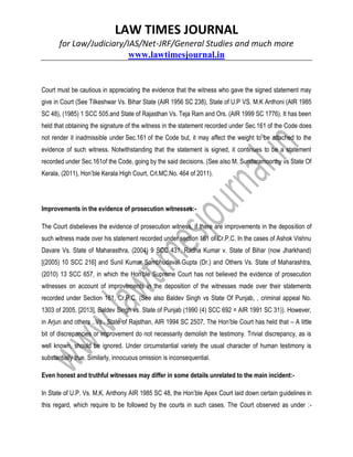 LAW TIMES JOURNAL
for Law/Judiciary/IAS/Net-JRF/General Studies and much more
www.lawtimesjournal.in
Court must be cautious in appreciating the evidence that the witness who gave the signed statement may
give in Court (See Tilkeshwar Vs. Bihar State (AIR 1956 SC 238), State of U.P VS. M.K Anthoni (AIR 1985
SC 48), (1985) 1 SCC 505.and State of Rajasthan Vs. Teja Ram and Ors. (AIR 1999 SC 1776). It has been
held that obtaining the signature of the witness in the statement recorded under Sec.161 of the Code does
not render it inadmissible under Sec.161 of the Code but, it may affect the weight to be attached to the
evidence of such witness. Notwithstanding that the statement is signed, it continues to be a statement
recorded under Sec.161of the Code, going by the said decisions. (See also M. Sundaramoorthy vs State Of
Kerala, (2011), Hon’ble Kerala High Court, Crl.MC.No. 464 of 2011).
Improvements in the evidence of prosecution witnesses:-
The Court disbelieves the evidence of prosecution witness, if there are improvements in the deposition of
such witness made over his statement recorded under section 161 of Cr.P.C. In the cases of Ashok Vishnu
Davare Vs. State of Maharasthra, (2004) 9 SCC 431, Radha Kumar v. State of Bihar (now Jharkhand)
[(2005) 10 SCC 216] and Sunil Kumar Sambhudaval Gupta (Dr.) and Others Vs. State of Maharashtra,
(2010) 13 SCC 657, in which the Hon’ble Supreme Court has not believed the evidence of prosecution
witnesses on account of improvements in the deposition of the witnesses made over their statements
recorded under Section 161, Cr.P.C. (See also Baldev Singh vs State Of Punjab, , criminal appeal No.
1303 of 2005, [2013], Baldev Singh vs. State of Punjab (1990 (4) SCC 692 = AIR 1991 SC 31)). However,
in Arjun and others ..Vs.. State of Rajsthan, AIR 1994 SC 2507, The Hon’ble Court has held that – A little
bit of discrepancies or improvement do not necessarily demolish the testimony. Trivial discrepancy, as is
well known, should be ignored. Under circumstantial variety the usual character of human testimony is
substantially true. Similarly, innocuous omission is inconsequential.
Even honest and truthful witnesses may differ in some details unrelated to the main incident:-
In State of U.P. Vs. M.K. Anthony AIR 1985 SC 48, the Hon’ble Apex Court laid down certain guidelines in
this regard, which require to be followed by the courts in such cases. The Court observed as under :-
 