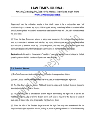 LAW TIMES JOURNAL
for Law/Judiciary/IAS/Net-JRF/General Studies and much more
www.lawtimesjournal.in
Government may, by notification, specify in this behalf, cease to be a metropolitan area; but
notwithstanding such cesser, any inquiry, trial or appeal pending immediately before such cesser before
any Court or Magistrate in such area shall continue to be dealt with under this Code, as if such cesser had
not taken place.
(5) Where the State Government reduces or alters, under sub-section (3), the limits of any metropolitan
area, such reduction or alteration shall not affect any inquiry, trial or appeal pending immediately before
such reduction or alteration before any Court or Magistrate, and every such inquiry, trial or appeal shall
continue to be dealt with under this Code as if such reduction or alteration had not taken place.
Explanation.- In this section, the expression "population" means the population as ascertained at the last
preceding census of which the relevant figures have been published.
2.4 Court of Session
(1)The State Government shall establish a Court of Session for every sessions division.
(2) Every Court of Session shall be presided over by a Judge, to be appointed by the High Court.
(3) The High Court may also appoint Additional Sessions Judges and Assistant Sessions Judges to
exercise jurisdiction in a Court of Session.
(4) The Sessions Judge of one sessions division may be appointed by the High Court to be also an
Additional Sessions Judge of another division, and in such case he may sit for the disposal of cases at
such place or places in the other division as the High Court may direct.
(5) Where the office of the Sessions Judge is vacant, the High Court may make arrangements for the
disposal of any urgent application which is, or may be, made or pending before such Court of Session by
 