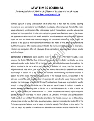 LAW TIMES JOURNAL
for Law/Judiciary/IAS/Net-JRF/General Studies and much more
www.lawtimesjournal.in
technical approach by taking sentences torn out of context here or there from the evidence, attaching
importance to some technical error committed by the investigating officer not going to the root of the matter
would not ordinarily permit rejection of the evidence as a whole. If the court before whom the witness gives
evidence had the opportunity to form the opinion about the general tenor of evidence given by the witness,
the appellate court which had not this benefit will have to attach due weight to the appreciation of evidence
by the trial court and unless there are reasons weighty and formidable it would not be proper to reject the
evidence on the ground of minor variations or infirmities in the matter of trivial details. Even honest and
truthful witnesses may differ in some details unrelated to the main incident because power of observation,
retention and reproduction differ with individuals. Cross examination is an unequal duel between a rustic
and refined lawyer.”
Confrontation of Statement:- Dandu Lakshmi Reddi vs. State of A.P. (AIR 1999 SC 3255), it was
observed that Section 162 of the Code of Criminal Procedure (for short the Code) interdicts the use of any
statement recorded under Section 161 of the Code except for the limited purpose of contradicting the
witness examined in the trial to whom such statement is attributed. Of course, this Court has said in
Raghunandan Vs. State of U.P., (AIR 1974 SC 463) that power of the court to put questions to the witness
as envisaged in Section 165 of the Evidence Act would be untrammeled by the interdict contained in
Section 162 of the Code. The following observations in the aforesaid decision, in recognition of the
aforesaid power of the court, would be useful in this context: We are inclined to accept the argument of the
appellant that the language of Section 162 Criminal Procedure Code, though wide, is not explicit or specific
enough to extend the prohibition to the use of the wide and special powers of the Court to question a
witness, expressly and explicitly given by Section 165 of the Indian Evidence Act in order to secure the
ends of justice. Therefore, we hold that Section 162 Criminal Procedure Code does not impair the special
powers of the Court under Sec. 165 Indian Evidence Act. Ultimately, in the said ruling Dandu Lakshmi
Reddi (supra), it was held that ‘ It must now be remembered that the said procedure can be followed only
when a witness is in the box. Barring the above two modes, a statement recorded under Section 161 of the
Code can only remain fastened up at all stages of the trial in respect of that offence. In other words, if the
court has not put any question to the witness with reference to his statement recorded under Section 161 of
 