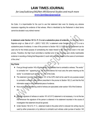 LAW TIMES JOURNAL
for Law/Judiciary/IAS/Net-JRF/General Studies and much more
www.lawtimesjournal.in
the Code, it is impermissible for the court to use that statement later even for drawing any adverse
impression regarding the evidence of that witness. What is interdicted by the Parliament in direct terms
cannot be obviated in any indirect manner.’
A statement under Section 161 Cr. P. C is not a substantive piece of evidence:– As has been held In
Rajendra singh vs. State of U.P – (2007) 7 SCC 378, “a statement under Section 161 Cr. P. C is not a
substantive piece of evidence. In view of the provision to Section 162 (1) CrPC, the said statement can be
used only for the limited purpose of contradicting the maker thereof in the manner laid down in the said
proviso. Therefore, the High Court committed a manifest error of law in relying upon wholly inadmissible
evidence in recording a finding that Respondent 2 could not have been present at the scene of commission
of the crime.”
Key Points
♦ If we go through section 145 of Evidence Act, it expatiates how to contradict a witness. The words ”
to contradict him ” appearing in s. 145 of the Evidence Act must carry the same meaning as the
words ” to contradict such witness ” in s.162 of the Code.
♦ The statement recorded under Section 161 of the CrPC shall not be used for any purpose except
to contradict a witness in the manner prescribed in the proviso to Section 162 (1) and that the first
information report is not a substantial piece of evidence.
♦ Nuts and bolts of impeaching credit of witness are speculated under section 155 of the Evidence
Act.
♦ Although signature of witness on section 161 of Cr.P.C statement is not necessary, it is not the law
that whenever the signature of the person is obtained in his statement recorded in the course of
investigation that statement should be ignored.
♦ Under Section 162 of Cr. P. C., statement made to the police which is reduced into writing may be
used by either prosecution or by defence to contradict such witness under purview of section 145
 