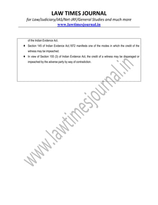 LAW TIMES JOURNAL
for Law/Judiciary/IAS/Net-JRF/General Studies and much more
www.lawtimesjournal.in
of the Indian Evidence Act.
♦ Section 145 of Indian Evidence Act,1872 manifests one of the modes in which the credit of the
witness may be impeached.
♦ In view of Section 155 (3) of Indian Evidence Act, the credit of a witness may be disparaged or
impeached by the adverse party by way of contradiction.
 