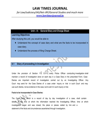 LAW TIMES JOURNAL
for Law/Judiciary/IAS/Net-JRF/General Studies and much more
www.lawtimesjournal.in
Unit – 8 : General Diary and Charge Sheet
Learning Objectives
After studying this unit, you would be able to
♦ Understand the concept of case diary and what are the facts to be incorporated in
case diary.
♦ Understand the process of filing Charge Sheet.
8.1 Diary of proceeding in Investigation
Under the provision of Section 172 Cr.P.C. every Police Officer conducting investigation shall
maintain a record of investigation done on each day in a Case Diary in the prescribed Form. Case
Diaries are important record of investigation carried out by an Investigating Officer. Any
Court may send for the Case Diaries of a case under inquiry or trial in such Court and may
use such diaries, not as evidence in the case, but to aid it in such inquiry or trial.
Facts to be incorporated in Case Diaries:
The Case Diary, which is a record of day by day investigation of a case, shall contain
details of the time at which the information reached the Investigating Officer, time at which
investigation began and was closed, the place or places visited by him and a
statement of the facts and circumstances ascertained through investigation.
 