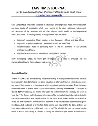 LAW TIMES JOURNAL
for Law/Judiciary/IAS/Net-JRF/General Studies and much more
www.lawtimesjournal.in
Case Diaries should contain only particulars of actual steps taken or progress made in the investigation
and such details of investigation which have bearing on the case. Addresses, both present
and permanent of the witnesses and all other relevant details should be invariably recorded
in the Case Diaries. The following shall not be incorporated in the Case Diaries:
 Opinion of Investigating Officer, opinion of the Supervisory Officers and Law Officers
 Any conflict of opinion between I.O., Law Officers, SP, DIG and Head Office.
 Recommendations made in concluding report of the O., comments of Law Officer(s)
and Supervisory Officers.
 Any other facts/circumstances not relating to investigation of the case.
Every Investigating Officer, to whom part investigation of a case is entrusted, will also
maintain a Case Diary for the investigation made by him.
Concept of Case Diary
Section 172 Cr.P.C. lays down that every police officer making an investigation should maintain a diary of
his investigation. Each State has its own police regulations or otherwise known as police standing orders
and some of them provide as to the manner in which such diaries are to be maintained. These diaries are
called case diaries or special diaries. Like in Uttar Pradesh, the diary under section 172 is known as
‘special diary’ or ‘case diary’ and in some other States like Andhra Pradesh and Tamilnadu, it is known as
‘case diary’. The Section itself indicates as to the nature of the entries that have to be made and what is
intended to be recorded is what the police officer did, the places where he went and the places which he
visited etc. and in general it should contain a statement of the circumstances ascertained through his
investigation. Sub-section (2) is to the effect that a criminal court may send for the diaries and may use
them not as evidence but only to aid in such inquiry or trial. The aid which the court can receive from the
entries in such a diary usually is confined to utilizing the information given therein as foundation for
 
