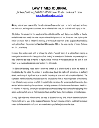LAW TIMES JOURNAL
for Law/Judiciary/IAS/Net-JRF/General Studies and much more
www.lawtimesjournal.in
(2). Any criminal court may send for the police diaries of case under inquiry or trial in such court, and may
use such court, and may use such diaries, not as evidence in the case, but to aid it in such inquiry or trial.
(3). Neither the accused nor his agents shall be entitled to call for such diaries, nor shall he or they be
entitled to see them merely because they are referred to by the court; but, if they are used by the police
officer who made them to refresh his memory, or if the court uses them for the purpose of contradicting
such police officer, the provisions of section 161 orsection 145, as the case may be, of Indian Evidence
Act, 1872, shall apply.
It means this section deals with or shows that what a “special” diary of a police-officer making an
investigation should contain. Every police-officer making an investigation shall enter his proceedings in a
diary which may be used at the trial or inquiry, not as evidence in the case but to aid the court in such
inquiry or an investigation started under section-174 of the code.
The object of recording “case diaries” under this section is to enable courts to check the method of
investigation by the police. The entries in a police diary should be made with promptness in sufficient
details mentioning all significant facts on careful chronological order and with complete objectivity. The
haphazard maintenance of a police case diary not only does no credit to those responsible for maintaining
it but defeats the very purpose for which it required to be maintained. So we can say that this section does
not deal with the recording of any statement made by witnesses. Oral statements of witnesses should not
be recorded in the diary. Similarly the court should not while recording the evidence of investigating office
record anything which came to the knowledge of such an officer during the investigation of the other case.
A diary kept under this section cannot be used as evidence of any data, fact or statement contained
therein, but it can be used for the purpose of assisting the court in inquiry or trial by enabling it to discover
means for further elucidation of points which need clearing up before justice can be done.
 