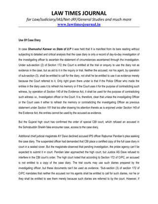 LAW TIMES JOURNAL
for Law/Judiciary/IAS/Net-JRF/General Studies and much more
www.lawtimesjournal.in
Use Of Case Diary
In case Shamushul Kanwar vs State of U.P it was held that It is manifest from its bare reading without
subjecting to detailed and critical analysis that the case diary is only a record of day-to-day investigation of
the investigating officer to ascertain the statement of circumstances ascertained through the investigation.
Under sub-section (2) of Section 172, the Court is entitled at the trial or enquiry to use the diary not as
evidence in the case, but as aid to it in the inquiry or trial. Neither the accused, nor his agent, by operation
of sub-section (3), shall be entitled to call for the diary, not shall he be entitled to use it as evidence merely
because the Court referred to it. Only right given there under is that if the Police Officer who made the
entries in the diary uses it to refresh his memory or if the Court uses it for the purpose of contradicting such
witness, by operation of Section 145 of the Evidence Act, it shall be used for the purpose of contradicting
such witness i.e., Investigation officer or the Court. It is, therefore, clear that unless the investigating Officer
or the Court uses it either to refresh the memory or contradicting the investigating Officer as previous
statement under Section 161 that too after drawing his attention thereto as is enjoined under Section 145 of
the Evidence Act, the entries cannot be used by the accused as evidence.
But the Gujarat high court has confirmed the order of special CBI court, which refused an accused in
the Sohrabuddin Sheikh fake encounter case, access to the case diary.
Additional chief judicial magistrate AY Dave declined accused IPS officer Rajkumar Pandian’s plea seeking
the case diary. The suspended officer had demanded that CBI place a certified copy of the full case diary in
court in a sealed cover. But the magistrate observed that pending investigation, the probe agency can’t be
expected to submit it in court. Pandian later approached the high court, but Justice AS Dave refused to
interfere in the CBI court’s order. The high court noted that according to Section 172 of CrPC, an accused
is not entitled to a copy of the case diary. The trial courts may use such diaries prepared by the
investigating officer, but these documents can’t be used as evidence. “Sub-section (3) of section 172 of
CrPC mandates that neither the accused nor his agents shall be entitled to call for such diaries, nor he or
they shall be entitled to see them merely because such diaries are referred to by the court. However, if
 