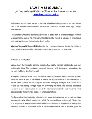 LAW TIMES JOURNAL
for Law/Judiciary/IAS/Net-JRF/General Studies and much more
www.lawtimesjournal.in
such diaries or extracts therein are used by the police officer for refreshing the memory or if the court uses
them for the purpose of contradicting such police officers, provisions of Evidence Act will apply,” the high
court observed.
The Supreme Court has ruled that no court should rely on a case diary as evidence and acquit or convict
an accused on the basis of that. The judgment could protect the interests of witnesses in criminal cases
while keeping under wraps the investigation done by police.
A bench of Justices DK Jain and RM Lodha ruled that a criminal court can use the case diary to help an
inquiry or trial but not as evidence. This position is made clear by Section 172(2) of the Code.
In the case of investigation
A police officer, who investigated a criminal case either fully or partly, is entitled to look into the ‘case diary’
containing the details of the investigation and refresh his memory while deposing as a witness before the
trial court, the Madras High Court has said.
A diary kept under this section cannot be used as evidence of any date, fact or statement contained
therein, but it can be used for the purpose of assisting the court in the inquiry or trial by enabling it to
discover means for further elucidation of points which need clearing up before justice can be done. It can
be used as aid in framing a charge though not for founding the charge. The magistrate cannot take
cognizance or issue process against accused on the materials contained in the case diary alone, unless
facts contained in the report under section 173 constitutes an offence.
The Supreme Court has held that the police diaries of a case under inquiry or trial can be made use of by a
criminal court only for aiding it, in such inquiry or trial. The court would be acting improperly if it uses them
in its judgement or seek confirmation of its opinion on the question of appreciation of evidence from
statements contained in such diaries. entries in police diaries cannot be used as evidence against the
 