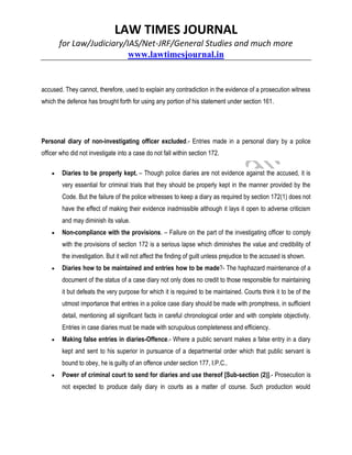 LAW TIMES JOURNAL
for Law/Judiciary/IAS/Net-JRF/General Studies and much more
www.lawtimesjournal.in
accused. They cannot, therefore, used to explain any contradiction in the evidence of a prosecution witness
which the defence has brought forth for using any portion of his statement under section 161.
Personal diary of non-investigating officer excluded.- Entries made in a personal diary by a police
officer who did not investigate into a case do not fall within section 172.
 Diaries to be properly kept. – Though police diaries are not evidence against the accused, it is
very essential for criminal trials that they should be properly kept in the manner provided by the
Code. But the failure of the police witnesses to keep a diary as required by section 172(1) does not
have the effect of making their evidence inadmissible although it lays it open to adverse criticism
and may diminish its value.
 Non-compliance with the provisions. – Failure on the part of the investigating officer to comply
with the provisions of section 172 is a serious lapse which diminishes the value and credibility of
the investigation. But it will not affect the finding of guilt unless prejudice to the accused is shown.
 Diaries how to be maintained and entries how to be made?- The haphazard maintenance of a
document of the status of a case diary not only does no credit to those responsible for maintaining
it but defeats the very purpose for which it is required to be maintained. Courts think it to be of the
utmost importance that entries in a police case diary should be made with promptness, in sufficient
detail, mentioning all significant facts in careful chronological order and with complete objectivity.
Entries in case diaries must be made with scrupulous completeness and efficiency.
 Making false entries in diaries-Offence.- Where a public servant makes a false entry in a diary
kept and sent to his superior in pursuance of a departmental order which that public servant is
bound to obey, he is guilty of an offence under section 177, I.P.C..
 Power of criminal court to send for diaries and use thereof [Sub-section (2)].- Prosecution is
not expected to produce daily diary in courts as a matter of course. Such production would
 