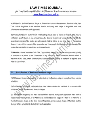 LAW TIMES JOURNAL
for Law/Judiciary/IAS/Net-JRF/General Studies and much more
www.lawtimesjournal.in
an Additional or Assistant Sessions Judge, or, if there be no Additional or Assistant Sessions Judge, by a
Chief Judicial Magistrate, in the sessions division; and every such Judge or Magistrate shall have
jurisdiction to deal with any such application.
(6) The Court of Session shall ordinarily hold its sitting at such place or places as the High Court may, by
notification, specify; but, if, in any particular case, the Court of Session is of opinion that it will tend to the
general convenience of the parties and witnesses to hold its sittings at any other place in the sessions
division, it may, with the consent of the prosecution and the accused, sit at that place for the disposal of the
case or the examination of any witness or witnesses therein.
Explanation.- For the purposes of this Code, "appointment" does not include the first appointment, posting
or promotion of a person by the Government to any Service, or post in connection with the affairs of
the Union or of a State, where under any law, such appointment, posting or promotion is required to be
made by Government.
2.5 Subordination of Assistant Sessions Judge
(1) All Assistant Sessions Judges shall be subordinate to the Sessions Judge in whose Court they exercise
jurisdiction.
(2) The Sessions Judge may, from time to time, make rules consistent with this Code, as to the distribution
of business among such Assistant Sessions Judges.
(3) The Sessions Judge may also make provision for the disposal of any urgent application, in the event of
his absence or inability to act, by an Additional or Assistant Sessions Judge, or, if there be no Additional or
Assistant Sessions Judge, by the Chief Judicial Magistrate, and every such Judge or Magistrate shall be
deemed to have jurisdiction to deal with any such application.
 